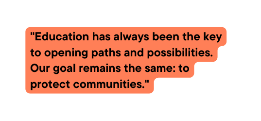 Education has always been the key to opening paths and possibilities Our goal remains the same to protect communities